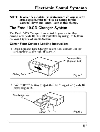 Electronic Sound Systems 
NOTE: In order to maintain the performance of your cassette 
217 
stereo system, refer to “Tips on Caring for the 
Cassette Player and Tapes” later in this chapter. 
The Ford 10-CD Changer System 
The Ford 10-CD Changer is mounted in your center floor 
console and holds 10 CDs, all controlled by using the buttons 
on your High-Level Audio System. 
Center Floor Console Loading Instructions 
1. Open Compact Disc Changer center floor console unit by 
sliding door to the right (Figure 1). 
2. Push “EJECT” button to eject the disc “magazine” (holds 10 
discs) (Figure 2). 
 