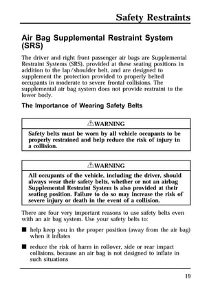 Safety Restraints 
Air Bag Supplemental Restraint System 
(SRS) 
The driver and right front passenger air bags are Supplemental 
Restraint Systems (SRS), provided at these seating positions in 
addition to the lap/shoulder belt, and are designed to 
supplement the protection provided to properly belted 
occupants in moderate to severe frontal collisions. The 
supplemental air bag system does not provide restraint to the 
lower body. 
The Importance of Wearing Safety Belts 
19 
RWARNING 
Safety belts must be worn by all vehicle occupants to be 
properly restrained and help reduce the risk of injury in 
a collision. 
RWARNING 
All occupants of the vehicle, including the driver, should 
always wear their safety belts, whether or not an airbag 
Supplemental Restraint System is also provided at their 
seating position. Failure to do so may increase the risk of 
severe injury or death in the event of a collision. 
There are four very important reasons to use safety belts even 
with an air bag system. Use your safety belts to: 
n help keep you in the proper position (away from the air bag) 
when it inflates 
n reduce the risk of harm in rollover, side or rear impact 
collisions, because an air bag is not designed to inflate in 
such situations 
 