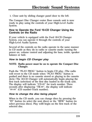 Electronic Sound Systems 
5. Close unit by sliding changer panel door to the left. 
The Compact Disc Changer center floor console unit is now 
ready to play using the controls of your High-Level Audio 
System. 
How to Operate the Ford 10-CD Changer Using the 
Controls on the Radio 
If your vehicle is equipped with the Ford 10-CD Changer 
System, you can operate it through the controls of your 
High-Level Audio System. 
Several of the controls on the radio operate in the same manner 
in CD mode as they do in radio or cassette mode: turning the 
power on, volume control and adjusting the bass, treble, speaker 
balance or fade. 
How to begin CD Changer play 
NOTE: Radio power must be on to operate the Compact Disc 
219 
Changer. 
Push the “PLAY PROG” button to begin CD play. (The radio 
will revert to the CD mode when “PLAY PROG” button is 
pushed and there is no cassette stored or playing in the cassette 
deck.) The 10-CD Changer will automatically begin playing the 
first track (selection) of the first disc loaded in the trunk unit. 
The display will indicate “CD-##” for track number. Three 
seconds after displaying “TR-##”, the display will indicate 
“##-##” (CD number-Track number). 
How to change the disc being played 
When in the CD mode, you can change discs by pressing the 
“FF” button (to select the next discs) or the “REW” button (to 
select previous discs). Play willl begin on the first track of the 
selected disc. 
 