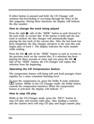 If either button is pressed and held, the CD Changer will 
continue fast-forwarding or reversing through the discs in the 
disc magazine. During these functions, the display will indicate 
the disc number. 
How to change the track being played 
Press the right a side of the “SEEK” button to seek forward to 
the next track of current disc. If the button is held and the last 
track is reached, the disc changer will automatically begin 
playing the last track of the current disc. After the last track has 
been completed, the disc changer advances to the next disc and 
begins play of track 1. The display indicates the track number 
while seeking. 
Press the left b side of the “SEEK” button to seek in reverse to 
the previous track on the current disc. If a selection has been 
playing for three seconds or more and you press the left b 
side of the “SEEK” button, the CD Changer will replay that 
selection from the beginning. 
Operating the CD Compression feature 
The compression feature will bring soft and loud passages closer 
together for a more consistent listening level. 
To turn the compression on, press the Dolby B noise reduction 
kbutton. (While in the CD Changer mode, the Dolby button 
controls the compression function.) When the compression 
feature is activated, the display will indicate “C”. 
How to stop CD play 
While in the CD Changer mode, press the “EJCT” button to 
stop CD play and resume radio play. Also, loading a cassette 
into the cassette deck will stop CD play and begin cassette play. 
220 
 