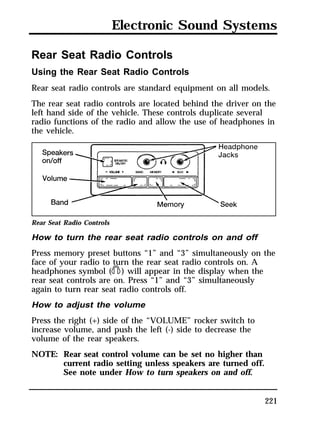 Electronic Sound Systems 
Rear Seat Radio Controls 
Using the Rear Seat Radio Controls 
Rear seat radio controls are standard equipment on all models. 
The rear seat radio controls are located behind the driver on the 
left hand side of the vehicle. These controls duplicate several 
radio functions of the radio and allow the use of headphones in 
the vehicle. 
Rear Seat Radio Controls 
How to turn the rear seat radio controls on and off 
Press memory preset buttons “1” and “3” simultaneously on the 
face of your radio to turn the rear seat radio controls on. A 
headphones symbol (j) will appear in the display when the 
rear seat controls are on. Press “1” and “3” simultaneously 
again to turn rear seat radio controls off. 
How to adjust the volume 
Press the right (+) side of the “VOLUME” rocker switch to 
increase volume, and push the left (-) side to decrease the 
volume of the rear speakers. 
NOTE: Rear seat control volume can be set no higher than 
221 
current radio setting unless speakers are turned off. 
See note under How to turn speakers on and off. 
 