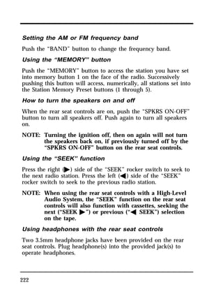 Setting the AM or FM frequency band 
Push the “BAND” button to change the frequency band. 
Using the “MEMORY” button 
Push the “MEMORY” button to access the station you have set 
into memory button 1 on the face of the radio. Successively 
pushing this button will access, numerically, all stations set into 
the Station Memory Preset buttons (1 through 5). 
How to turn the speakers on and off 
When the rear seat controls are on, push the “SPKRS ON-OFF” 
button to turn all speakers off. Push again to turn all speakers 
on. 
NOTE: Turning the ignition off, then on again will not turn 
222 
the speakers back on, if previously turned off by the 
“SPKRS ON-OFF” button on the rear seat controls. 
Using the “SEEK” function 
Press the right (a) side of the “SEEK” rocker switch to seek to 
the next radio station. Press the left (b) side of the “SEEK” 
rocker switch to seek to the previous radio station. 
NOTE: When using the rear seat controls with a High-Level 
Audio System, the “SEEK” function on the rear seat 
controls will also function with cassettes, seeking the 
next (“SEEK a”) or previous (“b SEEK”) selection 
on the tape. 
Using headphones with the rear seat controls 
Two 3.5mm headphone jacks have been provided on the rear 
seat controls. Plug headphone(s) into the provided jack(s) to 
operate headphones. 
 