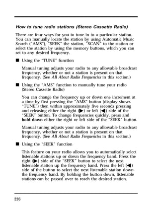 How to tune radio stations (Stereo Cassette Radio) 
There are four ways for you to tune in to a particular station. 
You can manually locate the station by using Automatic Music 
Search (“AMS”), “SEEK” the station, “SCAN” to the station or 
select the station by using the memory buttons, which you can 
set to any desired frequency. 
n Using the “TUNE” function 
226 
Manual tuning adjusts your radio to any allowable broadcast 
frequency, whether or not a station is present on that 
frequency. (See All About Radio Frequencies in this section.) 
n Using the “AMS” function to manually tune your radio 
(Stereo Cassette Radio) 
You can change the frequency up or down one increment at 
a time by first pressing the “AMS” button (display shows 
“TUNE”) then within approximately five seconds pressing 
and releasing either the right (a) or left (b) side of the 
“SEEK” button. To change frequencies quickly, press and 
hold down either the right or left side of the “SEEK” button. 
Manual tuning adjusts your radio to any allowable broadcast 
frequency, whether or not a station is present on that 
frequency. (See All About Radio Frequencies in this section.) 
n Using the “SEEK” function 
This feature on your radio allows you to automatically select 
listenable stations up or down the frequency band. Press the 
right (a) side of the “SEEK” button to select the next 
listenable station up the frequency band. Press the left (b) 
side of the button to select the next listenable station down 
the frequency band. By holding the button down, listenable 
stations can be passed over to reach the desired station. 
 