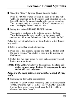 Electronic Sound Systems 
227 
n Using the “SCAN” function (Stereo Cassette Radio) 
Press the “SCAN” button to enter the scan mode. The radio 
will begin scanning up the frequency band, stopping on each 
listenable station for approximately a five-second sampling. 
This continues until you press the “SCAN” button a second 
time. The display flashes “AM” or “FM.” 
n Setting the station MEMORY PRESET buttons 
Your radio is equipped with 5 station memory buttons. 
These buttons can be used to select up to 5 preset AM 
stations and 10 preset FM stations (5 in FM1 and 5 in FM2). 
Follow the easy steps below to set these buttons to the desired 
frequencies: 
1. Select a band, then select a frequency. 
2. Press one of the memory buttons and hold the button until 
the sound returns. That station is now held in memory on 
that button. 
3. Follow the two steps above for each station memory preset 
button you want to set. 
NOTE: If the vehicle’s battery is disconnected, the clock and 
station memory preset buttons (if programmed in auto 
mode) will need to be reset. 
Adjusting the tone balance and speaker output of your 
radio 
n Increasing or decreasing bass response 
Push the “AUDIO” button repeatedly until the display reads 
“BASS.” Push the right (+) side of the “VOLUME” button to 
increase bass (more “lows”), and push the left (-) side to 
decrease bass (less “lows”). 
 