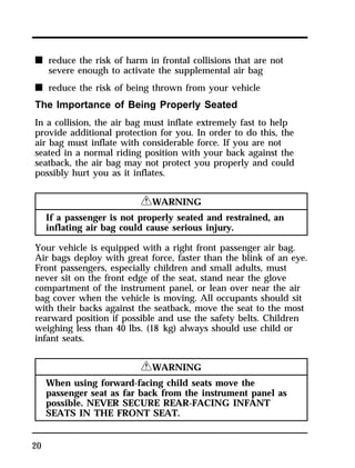 n reduce the risk of harm in frontal collisions that are not 
20 
severe enough to activate the supplemental air bag 
n reduce the risk of being thrown from your vehicle 
The Importance of Being Properly Seated 
In a collision, the air bag must inflate extremely fast to help 
provide additional protection for you. In order to do this, the 
air bag must inflate with considerable force. If you are not 
seated in a normal riding position with your back against the 
seatback, the air bag may not protect you properly and could 
possibly hurt you as it inflates. 
RWARNING 
If a passenger is not properly seated and restrained, an 
inflating air bag could cause serious injury. 
Your vehicle is equipped with a right front passenger air bag. 
Air bags deploy with great force, faster than the blink of an eye. 
Front passengers, especially children and small adults, must 
never sit on the front edge of the seat, stand near the glove 
compartment of the instrument panel, or lean over near the air 
bag cover when the vehicle is moving. All occupants should sit 
with their backs against the seatback, move the seat to the most 
rearward position if possible and use the safety belts. Children 
weighing less than 40 lbs. (18 kg) always should use child or 
infant seats. 
RWARNING 
When using forward-facing child seats move the 
passenger seat as far back from the instrument panel as 
possible. NEVER SECURE REAR-FACING INFANT 
SEATS IN THE FRONT SEAT. 
 