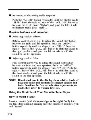 n Increasing or decreasing treble response 
228 
Push the “AUDIO” button repeatedly until the display reads 
“TREB.” Push the right (+) side of the “VOLUME” button to 
increase the treble (more “highs”), and push the left (-) side 
to decrease treble (less “highs”). 
Speaker features and operation 
n Adjusting speaker balance 
Balance control allows you to adjust the sound distribution 
between the right and left speakers. Push the “AUDIO” 
button repeatedly until the display reads “BAL.” Push the 
right (+) side of the “VOLUME” button to shift the sound to 
the right speakers, and push the left (-) side to shift the 
sound to the left speakers. 
n Adjusting speaker fader 
Fade control allows you to adjust the sound distribution 
between the front and rear speakers. Push the “AUDIO” 
button repeatedly until the display reads “FADE.” Push the 
right (+) side of the “VOLUME” button to shift the sound to 
the front speakers, and push the left (-) side to shift the 
sound to the rear speakers. 
NOTE: Illuminated bars in the display show relative levels of 
bass and treble and positions of speaker balance and 
fader functions for five seconds after adjustments are 
made, then revert to volume level set. 
Using the Controls of Your Cassette Tape Player 
How to insert a tape 
Insert a cassette (with the open edge to the right) firmly into 
the tape door opening, making sure the cassette is completely in 
and “seated.” 
 