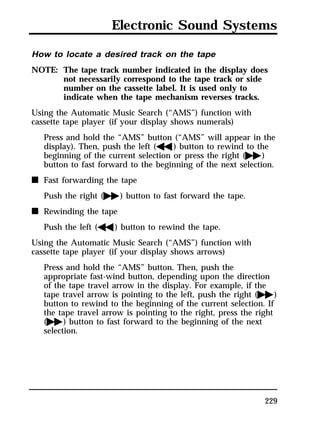 Electronic Sound Systems 
How to locate a desired track on the tape 
NOTE: The tape track number indicated in the display does 
229 
not necessarily correspond to the tape track or side 
number on the cassette label. It is used only to 
indicate when the tape mechanism reverses tracks. 
Using the Automatic Music Search (“AMS”) function with 
cassette tape player (if your display shows numerals) 
Press and hold the “AMS” button (“AMS” will appear in the 
display). Then, push the left (h) button to rewind to the 
beginning of the current selection or press the right (g) 
button to fast forward to the beginning of the next selection. 
n Fast forwarding the tape 
Push the right (g) button to fast forward the tape. 
n Rewinding the tape 
Push the left (h) button to rewind the tape. 
Using the Automatic Music Search (“AMS”) function with 
cassette tape player (if your display shows arrows) 
Press and hold the “AMS” button. Then, push the 
appropriate fast-wind button, depending upon the direction 
of the tape travel arrow in the display. For example, if the 
tape travel arrow is pointing to the left, push the right (g) 
button to rewind to the beginning of the current selection. If 
the tape travel arrow is pointing to the right, press the right 
(g) button to fast forward to the beginning of the next 
selection. 
 