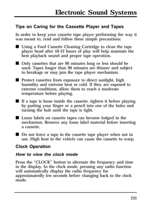 Electronic Sound Systems 
Tips on Caring for the Cassette Player and Tapes 
In order to keep your cassette tape player performing the way it 
was meant to, read and follow these simple precautions: 
n Using a Ford Cassette Cleaning Cartridge to clean the tape 
player head after 10-12 hours of play will help maintain the 
best playback sound and proper tape operation. 
231 
n Only cassettes that are 90 minutes long or less should be 
used. Tapes longer than 90 minutes are thinner and subject 
to breakage or may jam the tape player mechanism. 
n Protect cassettes from exposure to direct sunlight, high 
humidity and extreme heat or cold. If they are exposed to 
extreme conditions, allow them to reach a moderate 
temperature before playing. 
n If a tape is loose inside the cassette, tighten it before playing 
by putting your finger or a pencil into one of the holes and 
turning the hub until the tape is tight. 
n Loose labels on cassette tapes can become lodged in the 
mechanism. Remove any loose label material before inserting 
a cassette. 
n Do not leave a tape in the cassette tape player when not in 
use. High heat in the vehicle can cause the cassette to warp. 
Clock Operation 
How to view the clock mode 
Press the “CLOCK” button to alternate the frequency and time 
in the display. In the clock mode, pressing any radio function 
will automatically display the radio frequency for 
approximatedly ten seconds before changing back to the clock 
mode. 
 