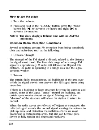 How to set the clock 
1. Turn the radio on. 
2. Press and hold in the “CLOCK” button, press the “SEEK” 
232 
button left (b) to advance the hours and right (a) to 
advance the minutes. 
NOTE: The clock displays 12-hour time with no AM/PM 
indications. 
Common Radio Reception Conditions 
Several conditions prevent FM reception from being completely 
clear and noise-free, such as the following: 
1. Distance/Strength 
The strength of the FM signal is directly related to the distance 
the signal must travel. The listenable range of an average FM 
signal is approximately 25 miles (40 kilometers). Beyond this 
distance, the radio is operating in a fringe area and the signal 
becomes weaker. 
2. Terrain 
The terrain (hilly, mountainous, tall buildings) of the area over 
which the signal travels may prevent the FM signal from being 
noise-free. 
If there is a building or large structure between the antenna and 
station, some of the signal “bends” around the building, but 
certain spots receive almost no signal. Moving out of the 
“shadow” of the structure will allow the station to return to 
normal. 
When the radio waves are reflected off objects or structures, the 
reflected signal cancels the normal signal, causing the antenna to 
pick up noise and distortion. Cancellation effects are most 
prominent in metropolitan areas, but also can become quite 
severe in hilly terrain and depressed roadways. 
 