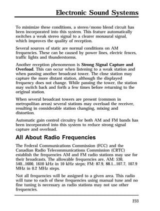 Electronic Sound Systems 
To minimize these conditions, a stereo/mono blend circuit has 
been incorporated into this system. This feature automatically 
switches a weak stereo signal to a clearer monaural signal, 
which improves the quality of reception. 
Several sources of static are normal conditions on AM 
frequencies. These can be caused by power lines, electric fences, 
traffic lights and thunderstorms. 
Another reception phenomenon is Strong Signal Capture and 
Overload. This can occur when listening to a weak station and 
when passing another broadcast tower. The close station may 
capture the more distant station, although the displayed 
frequency does not change. While passing the tower, the station 
may switch back and forth a few times before returning to the 
original station. 
When several broadcast towers are present (common in 
metropolitan areas) several stations may overload the receiver, 
resulting in considerable station changing, mixing and 
distortion. 
Automatic gain control circuitry for both AM and FM bands has 
been incorporated into this system to reduce strong signal 
capture and overload. 
All About Radio Frequencies 
The Federal Communications Commission (FCC) and the 
Canadian Radio Telecommunications Commission (CRTC) 
establish the frequencies AM and FM radio stations may use for 
their broadcasts. The allowable frequencies are, AM: 530, 
540...1600, 1610 kHz in 10 kHz steps; FM: 87.9, 88.1...107.7, 107.9 
MHz in 0.2 MHz steps. 
Not all frequencies will be assigned to a given area. This radio 
will tune to each of these frequencies using manual tune and no 
fine tuning is necessary as radio stations may not use other 
frequencies. 
233 
 