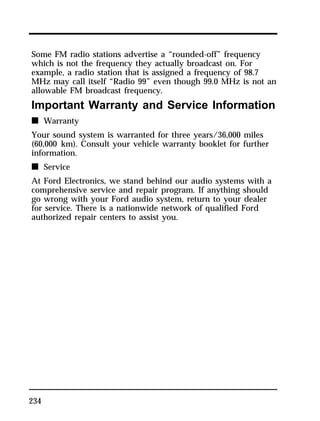 Some FM radio stations advertise a “rounded-off” frequency 
which is not the frequency they actually broadcast on. For 
example, a radio station that is assigned a frequency of 98.7 
MHz may call itself “Radio 99” even though 99.0 MHz is not an 
allowable FM broadcast frequency. 
Important Warranty and Service Information 
n Warranty 
Your sound system is warranted for three years/36,000 miles 
(60,000 km). Consult your vehicle warranty booklet for further 
information. 
n Service 
At Ford Electronics, we stand behind our audio systems with a 
comprehensive service and repair program. If anything should 
go wrong with your Ford audio system, return to your dealer 
for service. There is a nationwide network of qualified Ford 
authorized repair centers to assist you. 
234 
 