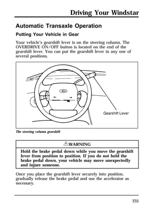 Driving Your Windstar 
235 
Automatic Transaxle Operation 
Putting Your Vehicle in Gear 
Your vehicle’s gearshift lever is on the steering column. The 
OVERDRIVE ON/OFF button is located on the end of the 
gearshift lever. You can put the gearshift lever in any one of 
several positions. 
The steering column gearshift 
RWARNING 
Hold the brake pedal down while you move the gearshift 
lever from position to position. If you do not hold the 
brake pedal down, your vehicle may move unexpectedly 
and injure someone. 
Once you place the gearshift lever securely into position, 
gradually release the brake pedal and use the accelerator as 
necessary. 
 