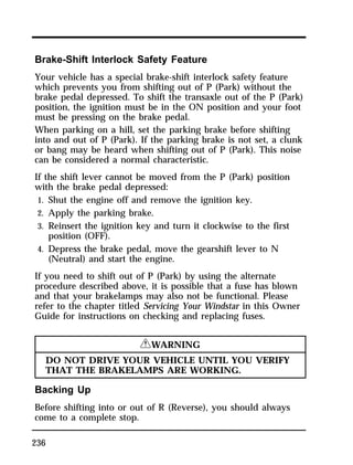 Brake-Shift Interlock Safety Feature 
Your vehicle has a special brake-shift interlock safety feature 
which prevents you from shifting out of P (Park) without the 
brake pedal depressed. To shift the transaxle out of the P (Park) 
position, the ignition must be in the ON position and your foot 
must be pressing on the brake pedal. 
When parking on a hill, set the parking brake before shifting 
into and out of P (Park). If the parking brake is not set, a clunk 
or bang may be heard when shifting out of P (Park). This noise 
can be considered a normal characteristic. 
If the shift lever cannot be moved from the P (Park) position 
with the brake pedal depressed: 
1. Shut the engine off and remove the ignition key. 
2. Apply the parking brake. 
3. Reinsert the ignition key and turn it clockwise to the first 
236 
position (OFF). 
4. Depress the brake pedal, move the gearshift lever to N 
(Neutral) and start the engine. 
If you need to shift out of P (Park) by using the alternate 
procedure described above, it is possible that a fuse has blown 
and that your brakelamps may also not be functional. Please 
refer to the chapter titled Servicing Your Windstar in this Owner 
Guide for instructions on checking and replacing fuses. 
RWARNING 
DO NOT DRIVE YOUR VEHICLE UNTIL YOU VERIFY 
THAT THE BRAKELAMPS ARE WORKING. 
Backing Up 
Before shifting into or out of R (Reverse), you should always 
come to a complete stop. 
 