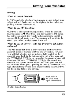 Driving Your Windstar 
Driving 
When to use N (Neutral) 
In N (Neutral), the wheels of the transaxle are not locked. Your 
vehicle will roll freely, even on the slightest incline, unless the 
parking brake or brakes are on. 
When to use j Overdrive 
Overdrive is the normal driving position. When the gearshift 
lever is placed in j Overdrive , and the Overdrive Off button 
has not been pressed, the vehicle will automatically upshift to 
second, third and fourth gears. The transaxle will shift into the 
correct gear when the right speed is reached. 
When to use D (Drive) - with the Overdrive Off button 
activated 
You will notice that there is only one drive position on your 
gearshift indicator (instead of Drive and Overdrive). However, 
you will find a button and an indicator light located on the 
gearshift lever. Push in the button on the end of the lever and 
the OVERDRIVE OFF light on the end of the gearshift lever will 
illuminate. With the OVERDRIVE OFF light illuminated, the 
transaxle will operate in first, second and third gears and will 
not shift into fourth gear. Operating in Drive (OVERDRIVE OFF 
light illuminated) provides more engine braking than Overdrive 
for descending hills or city driving. 
237 
Overdrive button location 
 