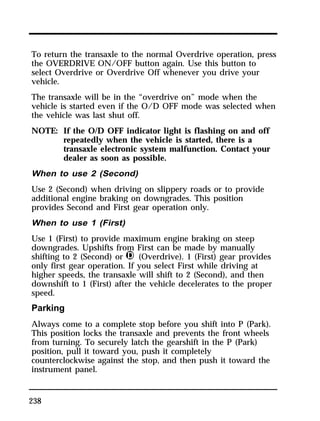 To return the transaxle to the normal Overdrive operation, press 
the OVERDRIVE ON/OFF button again. Use this button to 
select Overdrive or Overdrive Off whenever you drive your 
vehicle. 
The transaxle will be in the “overdrive on” mode when the 
vehicle is started even if the O/D OFF mode was selected when 
the vehicle was last shut off. 
NOTE: If the O/D OFF indicator light is flashing on and off 
238 
repeatedly when the vehicle is started, there is a 
transaxle electronic system malfunction. Contact your 
dealer as soon as possible. 
When to use 2 (Second) 
Use 2 (Second) when driving on slippery roads or to provide 
additional engine braking on downgrades. This position 
provides Second and First gear operation only. 
When to use 1 (First) 
Use 1 (First) to provide maximum engine braking on steep 
downgrades. Upshifts from First can be made by manually 
shifting to 2 (Second) or j (Overdrive). 1 (First) gear provides 
only first gear operation. If you select First while driving at 
higher speeds, the transaxle will shift to 2 (Second), and then 
downshift to 1 (First) after the vehicle decelerates to the proper 
speed. 
Parking 
Always come to a complete stop before you shift into P (Park). 
This position locks the transaxle and prevents the front wheels 
from turning. To securely latch the gearshift in the P (Park) 
position, pull it toward you, push it completely 
counterclockwise against the stop, and then push it toward the 
instrument panel. 
 