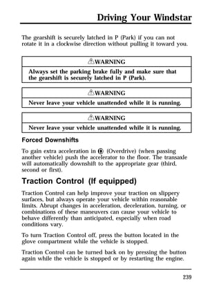 Driving Your Windstar 
The gearshift is securely latched in P (Park) if you can not 
rotate it in a clockwise direction without pulling it toward you. 
239 
RWARNING 
Always set the parking brake fully and make sure that 
the gearshift is securely latched in P (Park). 
RWARNING 
Never leave your vehicle unattended while it is running. 
RWARNING 
Never leave your vehicle unattended while it is running. 
Forced Downshifts 
To gain extra acceleration in j (Overdrive) (when passing 
another vehicle) push the accelerator to the floor. The transaxle 
will automatically downshift to the appropriate gear (third, 
second or first). 
Traction Control (If equipped) 
Traction Control can help improve your traction on slippery 
surfaces, but always operate your vehicle within reasonable 
limits. Abrupt changes in acceleration, deceleration, turning, or 
combinations of these maneuvers can cause your vehicle to 
behave differently than anticipated, especially when road 
conditions vary. 
To turn Traction Control off, press the button located in the 
glove compartment while the vehicle is stopped. 
Traction Control can be turned back on by pressing the button 
again while the vehicle is stopped or by restarting the engine. 
 