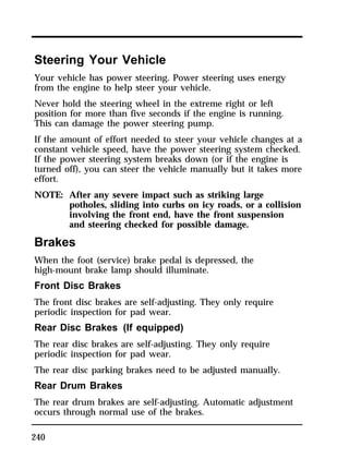 Steering Your Vehicle 
Your vehicle has power steering. Power steering uses energy 
from the engine to help steer your vehicle. 
Never hold the steering wheel in the extreme right or left 
position for more than five seconds if the engine is running. 
This can damage the power steering pump. 
If the amount of effort needed to steer your vehicle changes at a 
constant vehicle speed, have the power steering system checked. 
If the power steering system breaks down (or if the engine is 
turned off), you can steer the vehicle manually but it takes more 
effort. 
NOTE: After any severe impact such as striking large 
240 
potholes, sliding into curbs on icy roads, or a collision 
involving the front end, have the front suspension 
and steering checked for possible damage. 
Brakes 
When the foot (service) brake pedal is depressed, the 
high-mount brake lamp should illuminate. 
Front Disc Brakes 
The front disc brakes are self-adjusting. They only require 
periodic inspection for pad wear. 
Rear Disc Brakes (If equipped) 
The rear disc brakes are self-adjusting. They only require 
periodic inspection for pad wear. 
The rear disc parking brakes need to be adjusted manually. 
Rear Drum Brakes 
The rear drum brakes are self-adjusting. Automatic adjustment 
occurs through normal use of the brakes. 
 