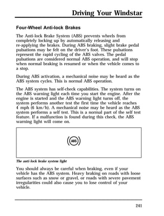 Driving Your Windstar 
Four-Wheel Anti-lock Brakes 
The Anti-lock Brake System (ABS) prevents wheels from 
completely locking up by automatically releasing and 
re-applying the brakes. During ABS braking, slight brake pedal 
pulsations may be felt on the driver’s foot. These pulsations 
represent the rapid cycling of the ABS valves. The pedal 
pulsations are considered normal ABS operation, and will stop 
when normal braking is resumed or when the vehicle comes to 
a stop. 
During ABS activation, a mechanical noise may be heard as the 
ABS system cycles. This is normal ABS operation. 
The ABS system has self-check capabilities. The system turns on 
the ABS warning light each time you start the engine. After the 
engine is started and the ABS warning light turns off, the 
system performs another test the first time the vehicle reaches 
4 mph (6 km/h). A mechanical noise may be heard as the ABS 
system performs a self test. This is a normal part of the self test 
feature. If a malfunction is found during this check, the ABS 
warning light will come on. 
The anti-lock brake system light 
You should always be careful when braking, even if your 
vehicle has the ABS system. Heavy braking on roads with loose 
surfaces such as snow or gravel, or roads with severe pavement 
irregularities could also cause you to lose control of your 
vehicle. 
241 
 