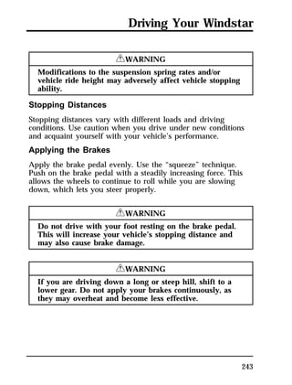 Driving Your Windstar 
243 
RWARNING 
Modifications to the suspension spring rates and/or 
vehicle ride height may adversely affect vehicle stopping 
ability. 
Stopping Distances 
Stopping distances vary with different loads and driving 
conditions. Use caution when you drive under new conditions 
and acquaint yourself with your vehicle’s performance. 
Applying the Brakes 
Apply the brake pedal evenly. Use the “squeeze” technique. 
Push on the brake pedal with a steadily increasing force. This 
allows the wheels to continue to roll while you are slowing 
down, which lets you steer properly. 
RWARNING 
Do not drive with your foot resting on the brake pedal. 
This will increase your vehicle’s stopping distance and 
may also cause brake damage. 
RWARNING 
If you are driving down a long or steep hill, shift to a 
lower gear. Do not apply your brakes continuously, as 
they may overheat and become less effective. 
 