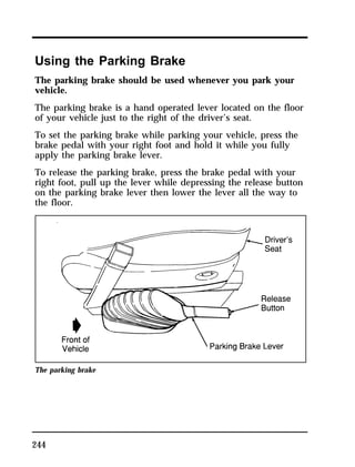 Using the Parking Brake 
The parking brake should be used whenever you park your 
vehicle. 
The parking brake is a hand operated lever located on the floor 
of your vehicle just to the right of the driver’s seat. 
To set the parking brake while parking your vehicle, press the 
brake pedal with your right foot and hold it while you fully 
apply the parking brake lever. 
To release the parking brake, press the brake pedal with your 
right foot, pull up the lever while depressing the release button 
on the parking brake lever then lower the lever all the way to 
the floor. 
The parking brake 
244 
 
