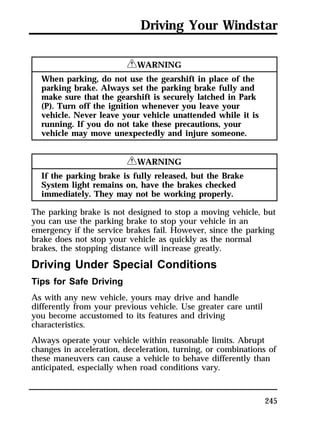 Driving Your Windstar 
245 
RWARNING 
When parking, do not use the gearshift in place of the 
parking brake. Always set the parking brake fully and 
make sure that the gearshift is securely latched in Park 
(P). Turn off the ignition whenever you leave your 
vehicle. Never leave your vehicle unattended while it is 
running. If you do not take these precautions, your 
vehicle may move unexpectedly and injure someone. 
RWARNING 
If the parking brake is fully released, but the Brake 
System light remains on, have the brakes checked 
immediately. They may not be working properly. 
The parking brake is not designed to stop a moving vehicle, but 
you can use the parking brake to stop your vehicle in an 
emergency if the service brakes fail. However, since the parking 
brake does not stop your vehicle as quickly as the normal 
brakes, the stopping distance will increase greatly. 
Driving Under Special Conditions 
Tips for Safe Driving 
As with any new vehicle, yours may drive and handle 
differently from your previous vehicle. Use greater care until 
you become accustomed to its features and driving 
characteristics. 
Always operate your vehicle within reasonable limits. Abrupt 
changes in acceleration, deceleration, turning, or combinations of 
these maneuvers can cause a vehicle to behave differently than 
anticipated, especially when road conditions vary. 
 