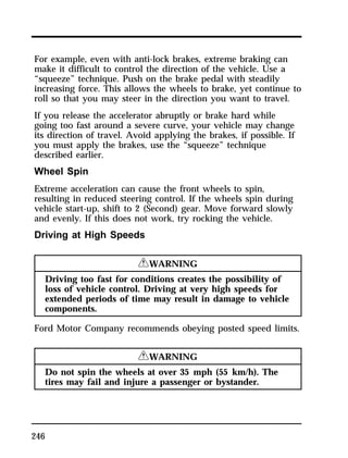 For example, even with anti-lock brakes, extreme braking can 
make it difficult to control the direction of the vehicle. Use a 
“squeeze” technique. Push on the brake pedal with steadily 
increasing force. This allows the wheels to brake, yet continue to 
roll so that you may steer in the direction you want to travel. 
If you release the accelerator abruptly or brake hard while 
going too fast around a severe curve, your vehicle may change 
its direction of travel. Avoid applying the brakes, if possible. If 
you must apply the brakes, use the “squeeze” technique 
described earlier. 
Wheel Spin 
Extreme acceleration can cause the front wheels to spin, 
resulting in reduced steering control. If the wheels spin during 
vehicle start-up, shift to 2 (Second) gear. Move forward slowly 
and evenly. If this does not work, try rocking the vehicle. 
Driving at High Speeds 
246 
RWARNING 
Driving too fast for conditions creates the possibility of 
loss of vehicle control. Driving at very high speeds for 
extended periods of time may result in damage to vehicle 
components. 
Ford Motor Company recommends obeying posted speed limits. 
RWARNING 
Do not spin the wheels at over 35 mph (55 km/h). The 
tires may fail and injure a passenger or bystander. 
 
