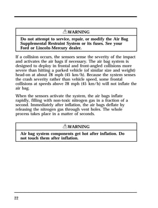 22 
RWARNING 
Do not attempt to service, repair, or modify the Air Bag 
Supplemental Restraint System or its fuses. See your 
Ford or Lincoln-Mercury dealer. 
If a collision occurs, the sensors sense the severity of the impact 
and activates the air bags if necessary. The air bag system is 
designed to deploy in frontal and front-angled collisions more 
severe than hitting a parked vehicle (of similar size and weight) 
head-on at about 28 mph (45 km/h). Because the system senses 
the crash severity rather than vehicle speed, some frontal 
collisions at speeds above 28 mph (45 km/h) will not inflate the 
air bag. 
When the sensors activate the system, the air bags inflate 
rapidly, filling with non-toxic nitrogen gas in a fraction of a 
second. Immediately after inflation, the air bags deflate by 
releasing the nitrogen gas through vent holes. The whole 
process takes place in a matter of seconds. 
RWARNING 
Air bag system components get hot after inflation. Do 
not touch them after inflation. 
 