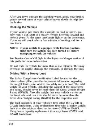 After you drive through the standing water, apply your brakes 
gently several times as your vehicle moves slowly to help dry 
the brakes. 
Rocking the Vehicle 
If your vehicle gets stuck (for example, in mud or snow), you 
may rock it out. Shift in a steady rhythm between forward and 
reverse gears. At the same time, press lightly on the accelerator. 
If you are still stuck after a few minutes of rocking, call for a 
tow truck. 
NOTE: If your vehicle is equipped with Traction Control, 
248 
make sure the system has been turned off before 
attempting to rock the vehicle. 
See Traction Control Off Light in the Lights and Gauges section of 
this guide for more information. 
Do not rock the vehicle for more than a few minutes. This may 
overheat the engine, damage the transaxle, or damage the tires. 
Driving With a Heavy Load 
The Safety Compliance Certification Label, located on the 
driver’s door pillar, provides important information regarding 
the weight limits your vehicle can safely carry or tow. The total 
weight of your vehicle, including the weight of the passengers 
and cargo, should never be more than the Gross Vehicle Weight 
Rating (GVWR). Also, the weight that your vehicle carries on 
the front axle and rear axle should never be more than the 
Gross Axle Weight Rating (GAWR) for the respective axle. 
The load capacities of your vehicle’s tires affect the GVWR or 
GAWR limitations. Using replacement tires with a higher weight 
limit than the originals does not increase GVWR or GAWR. 
Using lower capacity replacement tires may lower GVWR and 
GAWR limitations. 
 