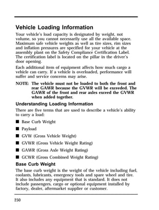 Vehicle Loading Information 
Your vehicle’s load capacity is designated by weight, not 
volume, so you cannot necessarily use all the available space. 
Maximum safe vehicle weights as well as tire sizes, rim sizes 
and inflation pressures are specified for your vehicle at the 
assembly plant on the Safety Compliance Certification Label. 
The certification label is located on the pillar in the driver’s 
door opening. 
Each additional item of equipment affects how much cargo a 
vehicle can carry. If a vehicle is overloaded, performance will 
suffer and service concerns may arise. 
NOTE: The vehicle must not be loaded to both the front and 
250 
rear GAWR because the GVWR will be exceeded. The 
GAWR of the front and rear axles exceed the GVWR 
when added together. 
Understanding Loading Information 
There are five terms that are used to describe a vehicle’s ability 
to carry a load: 
n Base Curb Weight 
n Payload 
n GVW (Gross Vehicle Weight) 
n GVWR (Gross Vehicle Weight Rating) 
n GAWR (Gross Axle Weight Rating) 
n GCWR (Gross Combined Weight Rating) 
Base Curb Weight 
The base curb weight is the weight of the vehicle including fuel, 
coolants, lubricants, emergency tools and spare wheel and tire. 
It also includes any equipment that is standard. It does not 
include passengers, cargo or optional equipment installed by 
factory, dealer, aftermarket supplier or customer. 
 