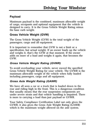 Driving Your Windstar 
Payload 
Maximum payload is the combined, maximum allowable weight 
of cargo, occupants and optional equipment that the vehicle is 
designed to carry. It is the Gross Vehicle Weight Rating minus 
the base curb weight. 
Gross Vehicle Weight (GVW) 
The Gross Vehicle Weight (GVW) is the total weight of the 
passengers, cargo and all equipment. 
It is important to remember that GVW is not a limit or a 
specification, but actual weight. If an owner loads up the vehicle 
and weighs it, that’s the GVW at that moment. If the owner 
adds on more of a load and weighs it again, that becomes the 
GVW. 
Gross Vehicle Weight Rating (GVWR) 
To avoid overloading your vehicle, never exceed the specified 
Gross Vehicle Weight Rating for your vehicle. The GVWR is the 
maximum allowable weight of the vehicle when fully loaded 
including passengers, cargo and all equipment. 
Gross Axle Weight Rating (GAWR) 
We have all seen a car or a truck that is loaded down in the 
rear and riding high in the front. This is a dangerous condition 
that usually means that the rear suspension components are 
under severe strain and that vehicle handling is impaired. There 
is more to carrying a load than just payload or GVWR. 
Your Safety Compliance Certification Label not only gives the 
GVWR, it also gives the Gross Axle Weight Rating (GAWR) 
which is the maximum weight allowed on the axle system. 
251 
 
