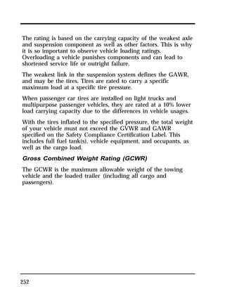 The rating is based on the carrying capacity of the weakest axle 
and suspension component as well as other factors. This is why 
it is so important to observe vehicle loading ratings. 
Overloading a vehicle punishes components and can lead to 
shortened service life or outright failure. 
The weakest link in the suspension system defines the GAWR, 
and may be the tires. Tires are rated to carry a specific 
maximum load at a specific tire pressure. 
When passenger car tires are installed on light trucks and 
multipurpose passenger vehicles, they are rated at a 10% lower 
load carrying capacity due to the differences in vehicle usages. 
With the tires inflated to the specified pressure, the total weight 
of your vehicle must not exceed the GVWR and GAWR 
specified on the Safety Compliance Certification Label. This 
includes full fuel tank(s), vehicle equipment, and occupants, as 
well as the cargo load. 
Gross Combined Weight Rating (GCWR) 
The GCWR is the maximum allowable weight of the towing 
vehicle and the loaded trailer (including all cargo and 
passengers). 
252 
 