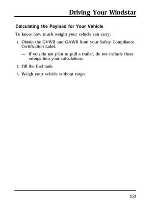 Driving Your Windstar 
Calculating the Payload for Your Vehicle 
To know how much weight your vehicle can carry: 
1. Obtain the GVWR and GAWR from your Safety Compliance 
Certification Label. 
— If you do not plan to pull a trailer, do not include these 
253 
ratings into your calculations. 
2. Fill the fuel tank. 
3. Weigh your vehicle without cargo. 
 