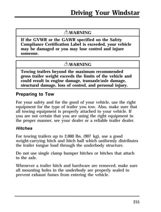 Driving Your Windstar 
255 
RWARNING 
If the GVWR or the GAWR specified on the Safety 
Compliance Certification Label is exceeded, your vehicle 
may be damaged or you may lose control and injure 
someone. 
RWARNING 
Towing trailers beyond the maximum recommended 
gross trailer weight exceeds the limits of the vehicle and 
could result in engine damage, transaxle/axle damage, 
structural damage, loss of control, and personal injury. 
Preparing to Tow 
For your safety and for the good of your vehicle, use the right 
equipment for the type of trailer you tow. Also, make sure that 
all towing equipment is properly attached to your vehicle. If 
you are not certain that you are using the right equipment in 
the proper manner, see your dealer or a reliable trailer dealer. 
Hitches 
For towing trailers up to 2,000 lbs. (907 kg), use a good 
weight-carrying hitch and hitch ball which uniformly distributes 
the trailer tongue load through the underbody structure. 
Do not use single clamp bumper hitches or hitches that attach 
to the axle. 
Whenever a trailer hitch and hardware are removed, make sure 
all mounting holes in the underbody are properly sealed to 
prevent exhaust fumes from entering the vehicle. 
 