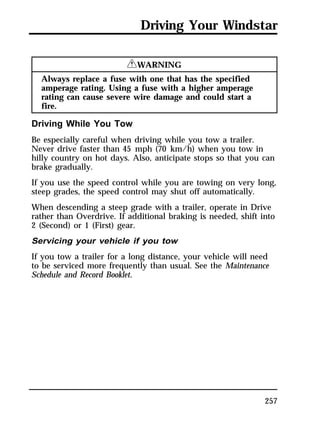 Driving Your Windstar 
257 
RWARNING 
Always replace a fuse with one that has the specified 
amperage rating. Using a fuse with a higher amperage 
rating can cause severe wire damage and could start a 
fire. 
Driving While You Tow 
Be especially careful when driving while you tow a trailer. 
Never drive faster than 45 mph (70 km/h) when you tow in 
hilly country on hot days. Also, anticipate stops so that you can 
brake gradually. 
If you use the speed control while you are towing on very long, 
steep grades, the speed control may shut off automatically. 
When descending a steep grade with a trailer, operate in Drive 
rather than Overdrive. If additional braking is needed, shift into 
2 (Second) or 1 (First) gear. 
Servicing your vehicle if you tow 
If you tow a trailer for a long distance, your vehicle will need 
to be serviced more frequently than usual. See the Maintenance 
Schedule and Record Booklet. 
 