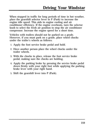 Driving Your Windstar 
When stopped in traffic for long periods of time in hot weather, 
place the gearshift selector lever in P (Park) to increase the 
engine idle speed. This aids in engine cooling and air 
conditioner efficiency. If the engine overheats, turn the selector 
knob to select the fresh air position to stop the air conditioner 
compressor. Increase the engine speed for a short time. 
Vehicles with trailers should not be parked on a grade. 
However, if you must park on a grade, place wheel chocks 
under the trailer’s wheels as follows: 
1. Apply the foot service brake pedal and hold. 
2. Have another person place the wheel chocks under the 
259 
trailer wheels. 
3. With the chocks in place, release the foot service brake 
pedal, making sure the chocks are holding. 
4. Apply the parking brake by pressing the service brake pedal 
down firmly with your right foot while applying the parking 
brake lever with your right hand. 
5. Shift the gearshift lever into P (Park). 
 