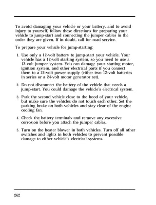 To avoid damaging your vehicle or your battery, and to avoid 
injury to yourself, follow these directions for preparing your 
vehicle to jump-start and connecting the jumper cables in the 
order they are given. If in doubt, call for road service. 
To prepare your vehicle for jump-starting: 
1. Use only a 12-volt battery to jump-start your vehicle. Your 
262 
vehicle has a 12-volt starting system, so you need to use a 
12-volt jumper system. You can damage your starting motor, 
ignition system, and other electrical parts if you connect 
them to a 24-volt power supply (either two 12-volt batteries 
in series or a 24-volt motor generator set). 
2. Do not disconnect the battery of the vehicle that needs a 
jump-start. You could damage the vehicle’s electrical system. 
3. Park the second vehicle close to the hood of your vehicle, 
but make sure the vehicles do not touch each other. Set the 
parking brake on both vehicles and stay clear of the engine 
cooling fan. 
4. Check the battery terminals and remove any excessive 
corrosion before you attach the jumper cables. 
5. Turn on the heater blower in both vehicles. Turn off all other 
switches and lights in both vehicles to prevent possible 
damage to either vehicle’s electrical systems. 
 