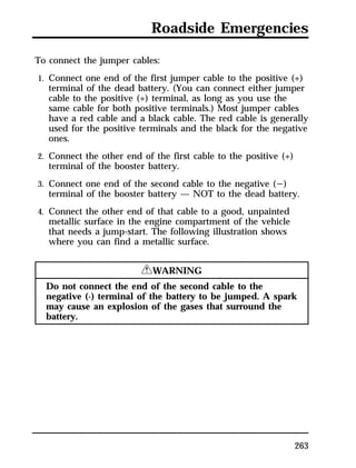 Roadside Emergencies 
To connect the jumper cables: 
1. Connect one end of the first jumper cable to the positive (+) 
terminal of the dead battery. (You can connect either jumper 
cable to the positive (+) terminal, as long as you use the 
same cable for both positive terminals.) Most jumper cables 
have a red cable and a black cable. The red cable is generally 
used for the positive terminals and the black for the negative 
ones. 
2. Connect the other end of the first cable to the positive (+) 
terminal of the booster battery. 
3. Connect one end of the second cable to the negative (s) 
terminal of the booster battery — NOT to the dead battery. 
4. Connect the other end of that cable to a good, unpainted 
metallic surface in the engine compartment of the vehicle 
that needs a jump-start. The following illustration shows 
where you can find a metallic surface. 
263 
RWARNING 
Do not connect the end of the second cable to the 
negative (-) terminal of the battery to be jumped. A spark 
may cause an explosion of the gases that surround the 
battery. 
 
