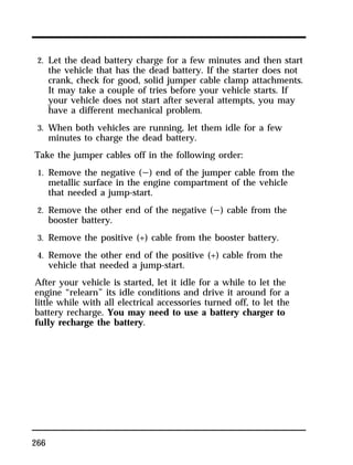 2. Let the dead battery charge for a few minutes and then start 
the vehicle that has the dead battery. If the starter does not 
crank, check for good, solid jumper cable clamp attachments. 
It may take a couple of tries before your vehicle starts. If 
your vehicle does not start after several attempts, you may 
have a different mechanical problem. 
3. When both vehicles are running, let them idle for a few 
minutes to charge the dead battery. 
Take the jumper cables off in the following order: 
1. Remove the negative (s) end of the jumper cable from the 
266 
metallic surface in the engine compartment of the vehicle 
that needed a jump-start. 
2. Remove the other end of the negative (s) cable from the 
booster battery. 
3. Remove the positive (+) cable from the booster battery. 
4. Remove the other end of the positive (+) cable from the 
vehicle that needed a jump-start. 
After your vehicle is started, let it idle for a while to let the 
engine “relearn” its idle conditions and drive it around for a 
little while with all electrical accessories turned off, to let the 
battery recharge. You may need to use a battery charger to 
fully recharge the battery. 
 