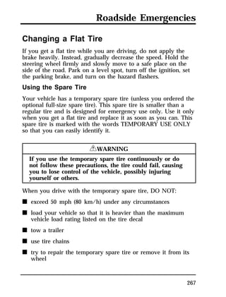 Roadside Emergencies 
Changing a Flat Tire 
If you get a flat tire while you are driving, do not apply the 
brake heavily. Instead, gradually decrease the speed. Hold the 
steering wheel firmly and slowly move to a safe place on the 
side of the road. Park on a level spot, turn off the ignition, set 
the parking brake, and turn on the hazard flashers. 
Using the Spare Tire 
Your vehicle has a temporary spare tire (unless you ordered the 
optional full-size spare tire). This spare tire is smaller than a 
regular tire and is designed for emergency use only. Use it only 
when you get a flat tire and replace it as soon as you can. This 
spare tire is marked with the words TEMPORARY USE ONLY 
so that you can easily identify it. 
267 
RWARNING 
If you use the temporary spare tire continuously or do 
not follow these precautions, the tire could fail, causing 
you to lose control of the vehicle, possibly injuring 
yourself or others. 
When you drive with the temporary spare tire, DO NOT: 
n exceed 50 mph (80 km/h) under any circumstances 
n load your vehicle so that it is heavier than the maximum 
vehicle load rating listed on the tire decal 
n tow a trailer 
n use tire chains 
n try to repair the temporary spare tire or remove it from its 
wheel 
 