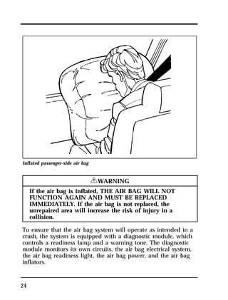 Inflated passenger-side air bag 
24 
RWARNING 
If the air bag is inflated, THE AIR BAG WILL NOT 
FUNCTION AGAIN AND MUST BE REPLACED 
IMMEDIATELY. If the air bag is not replaced, the 
unrepaired area will increase the risk of injury in a 
collision. 
To ensure that the air bag system will operate as intended in a 
crash, the system is equipped with a diagnostic module, which 
controls a readiness lamp and a warning tone. The diagnostic 
module monitors its own circuits, the air bag electrical system, 
the air bag readiness light, the air bag power, and the air bag 
inflators. 
 