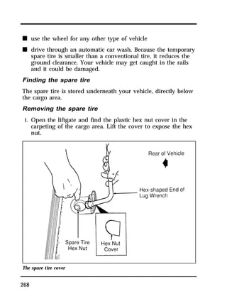 n use the wheel for any other type of vehicle 
n drive through an automatic car wash. Because the temporary 
268 
spare tire is smaller than a conventional tire, it reduces the 
ground clearance. Your vehicle may get caught in the rails 
and it could be damaged. 
Finding the spare tire 
The spare tire is stored underneath your vehicle, directly below 
the cargo area. 
Removing the spare tire 
1. Open the liftgate and find the plastic hex nut cover in the 
carpeting of the cargo area. Lift the cover to expose the hex 
nut. 
The spare tire cover 
 
