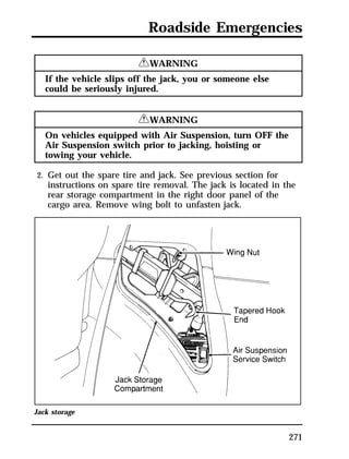 Roadside Emergencies 
271 
RWARNING 
If the vehicle slips off the jack, you or someone else 
could be seriously injured. 
RWARNING 
On vehicles equipped with Air Suspension, turn OFF the 
Air Suspension switch prior to jacking, hoisting or 
towing your vehicle. 
2. Get out the spare tire and jack. See previous section for 
instructions on spare tire removal. The jack is located in the 
rear storage compartment in the right door panel of the 
cargo area. Remove wing bolt to unfasten jack. 
Jack storage 
 