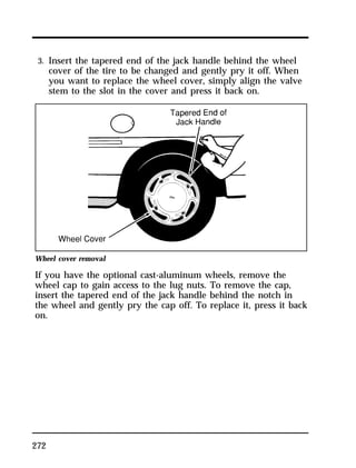 3. Insert the tapered end of the jack handle behind the wheel 
cover of the tire to be changed and gently pry it off. When 
you want to replace the wheel cover, simply align the valve 
stem to the slot in the cover and press it back on. 
Wheel cover removal 
If you have the optional cast-aluminum wheels, remove the 
wheel cap to gain access to the lug nuts. To remove the cap, 
insert the tapered end of the jack handle behind the notch in 
the wheel and gently pry the cap off. To replace it, press it back 
on. 
272 
 