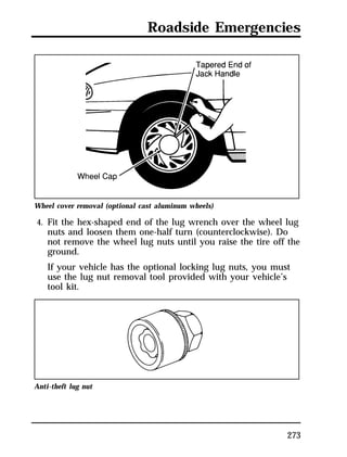 Roadside Emergencies 
Wheel cover removal (optional cast aluminum wheels) 
4. Fit the hex-shaped end of the lug wrench over the wheel lug 
nuts and loosen them one-half turn (counterclockwise). Do 
not remove the wheel lug nuts until you raise the tire off the 
ground. 
If your vehicle has the optional locking lug nuts, you must 
use the lug nut removal tool provided with your vehicle’s 
tool kit. 
273 
Anti-theft lug nut 
 