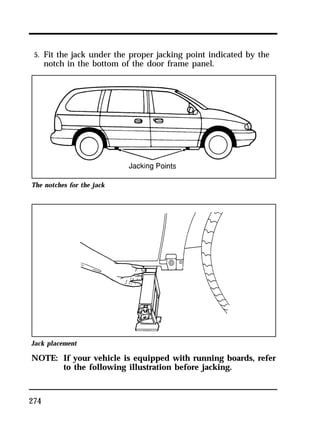 5. Fit the jack under the proper jacking point indicated by the 
notch in the bottom of the door frame panel. 
The notches for the jack 
Jack placement 
NOTE: If your vehicle is equipped with running boards, refer 
274 
to the following illustration before jacking. 
 