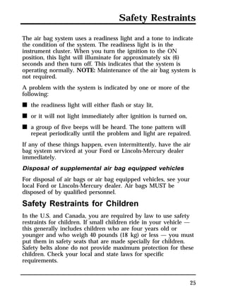 Safety Restraints 
The air bag system uses a readiness light and a tone to indicate 
the condition of the system. The readiness light is in the 
instrument cluster. When you turn the ignition to the ON 
position, this light will illuminate for approximately six (6) 
seconds and then turn off. This indicates that the system is 
operating normally. NOTE: Maintenance of the air bag system is 
not required. 
A problem with the system is indicated by one or more of the 
following: 
n the readiness light will either flash or stay lit, 
n or it will not light immediately after ignition is turned on, 
n a group of five beeps will be heard. The tone pattern will 
repeat periodically until the problem and light are repaired. 
If any of these things happen, even intermittently, have the air 
bag system serviced at your Ford or Lincoln-Mercury dealer 
immediately. 
Disposal of supplemental air bag equipped vehicles 
For disposal of air bags or air bag equipped vehicles, see your 
local Ford or Lincoln-Mercury dealer. Air bags MUST be 
disposed of by qualified personnel. 
Safety Restraints for Children 
In the U.S. and Canada, you are required by law to use safety 
restraints for children. If small children ride in your vehicle — 
this generally includes children who are four years old or 
younger and who weigh 40 pounds (18 kg) or less — you must 
put them in safety seats that are made specially for children. 
Safety belts alone do not provide maximum protection for these 
children. Check your local and state laws for specific 
requirements. 
25 
 