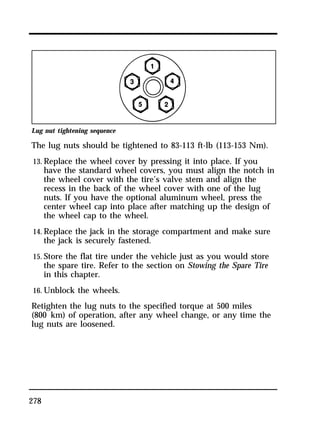 Lug nut tightening sequence 
The lug nuts should be tightened to 83-113 ft-lb (113-153 Nm). 
13. Replace the wheel cover by pressing it into place. If you 
278 
have the standard wheel covers, you must align the notch in 
the wheel cover with the tire’s valve stem and align the 
recess in the back of the wheel cover with one of the lug 
nuts. If you have the optional aluminum wheel, press the 
center wheel cap into place after matching up the design of 
the wheel cap to the wheel. 
14. Replace the jack in the storage compartment and make sure 
the jack is securely fastened. 
15. Store the flat tire under the vehicle just as you would store 
the spare tire. Refer to the section on Stowing the Spare Tire 
in this chapter. 
16. Unblock the wheels. 
Retighten the lug nuts to the specified torque at 500 miles 
(800 km) of operation, after any wheel change, or any time the 
lug nuts are loosened. 
 