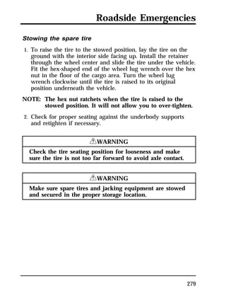 Roadside Emergencies 
Stowing the spare tire 
1. To raise the tire to the stowed position, lay the tire on the 
ground with the interior side facing up. Install the retainer 
through the wheel center and slide the tire under the vehicle. 
Fit the hex-shaped end of the wheel lug wrench over the hex 
nut in the floor of the cargo area. Turn the wheel lug 
wrench clockwise until the tire is raised to its original 
position underneath the vehicle. 
279 
NOTE: The hex nut ratchets when the tire is raised to the 
stowed position. It will not allow you to over-tighten. 
2. Check for proper seating against the underbody supports 
and retighten if necessary. 
RWARNING 
Check the tire seating position for looseness and make 
sure the tire is not too far forward to avoid axle contact. 
RWARNING 
Make sure spare tires and jacking equipment are stowed 
and secured in the proper storage location. 
 