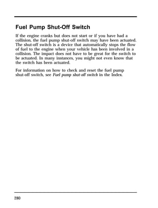 Fuel Pump Shut-Off Switch 
If the engine cranks but does not start or if you have had a 
collision, the fuel pump shut-off switch may have been actuated. 
The shut-off switch is a device that automatically stops the flow 
of fuel to the engine when your vehicle has been involved in a 
collision. The impact does not have to be great for the switch to 
be actuated. In many instances, you might not even know that 
the switch has been actuated. 
For information on how to check and reset the fuel pump 
shut-off switch, see Fuel pump shut-off switch in the Index. 
280 
 