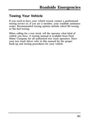 Roadside Emergencies 
Towing Your Vehicle 
If you need to have your vehicle towed, contact a professional 
towing service or, if you are a member, your roadside assistance 
center. Recommended towing options include wheel lift towing 
or flat bed towing. 
When calling for a tow truck, tell the operator what kind of 
vehicle you have. A towing manual is available from Ford 
Motor Company for all authorized tow truck operators. Have 
your tow truck driver refer to this manual for the proper 
hook-up and towing procedures for your vehicle. 
281 
 